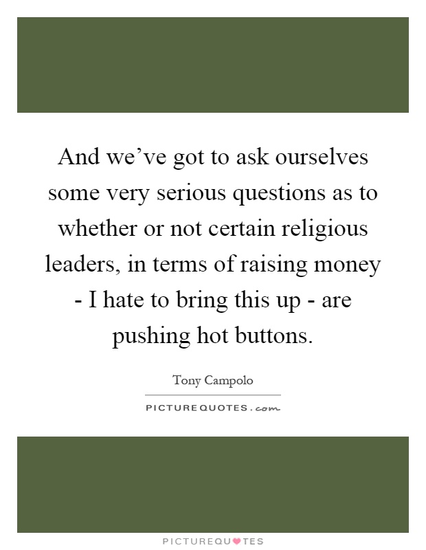 And we've got to ask ourselves some very serious questions as to whether or not certain religious leaders, in terms of raising money - I hate to bring this up - are pushing hot buttons Picture Quote #1