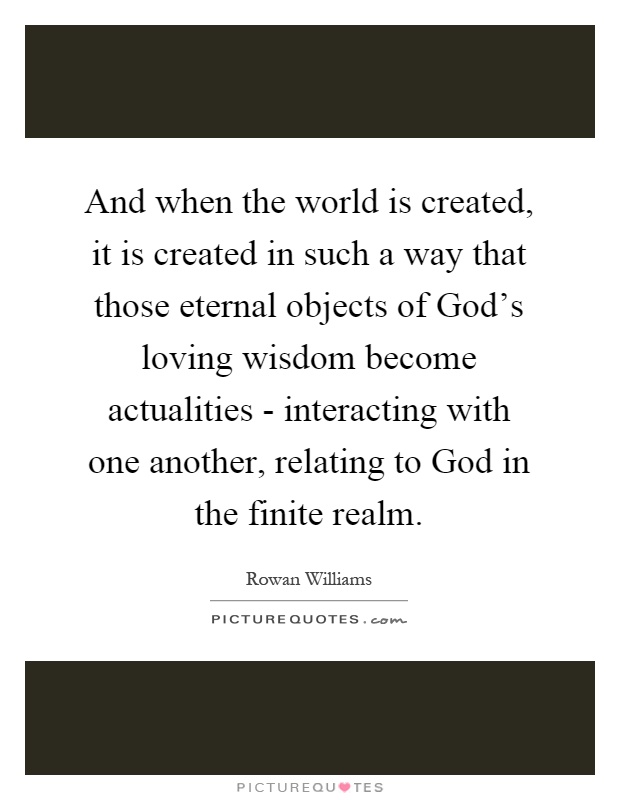 And when the world is created, it is created in such a way that those eternal objects of God's loving wisdom become actualities - interacting with one another, relating to God in the finite realm Picture Quote #1