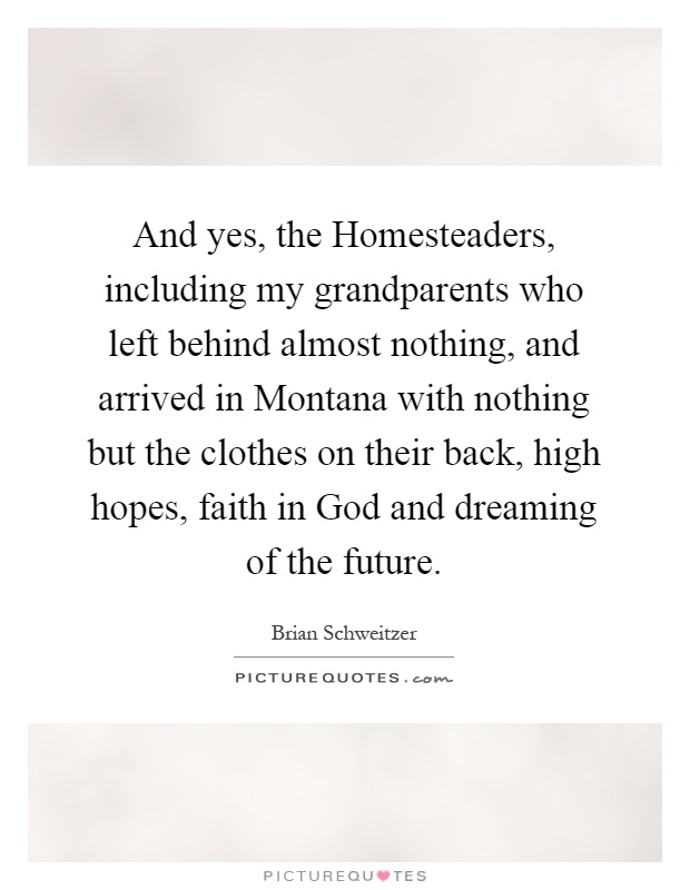 And yes, the Homesteaders, including my grandparents who left behind almost nothing, and arrived in Montana with nothing but the clothes on their back, high hopes, faith in God and dreaming of the future Picture Quote #1