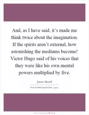 And, as I have said, it’s made me think twice about the imagination. If the spirits aren’t external, how astonishing the mediums become! Victor Hugo said of his voices that they were like his own mental powers multiplied by five Picture Quote #1
