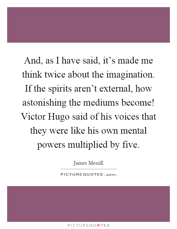 And, as I have said, it's made me think twice about the imagination. If the spirits aren't external, how astonishing the mediums become! Victor Hugo said of his voices that they were like his own mental powers multiplied by five Picture Quote #1