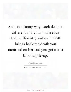 And, in a funny way, each death is different and you mourn each death differently and each death brings back the death you mourned earlier and you get into a bit of a pile-up Picture Quote #1