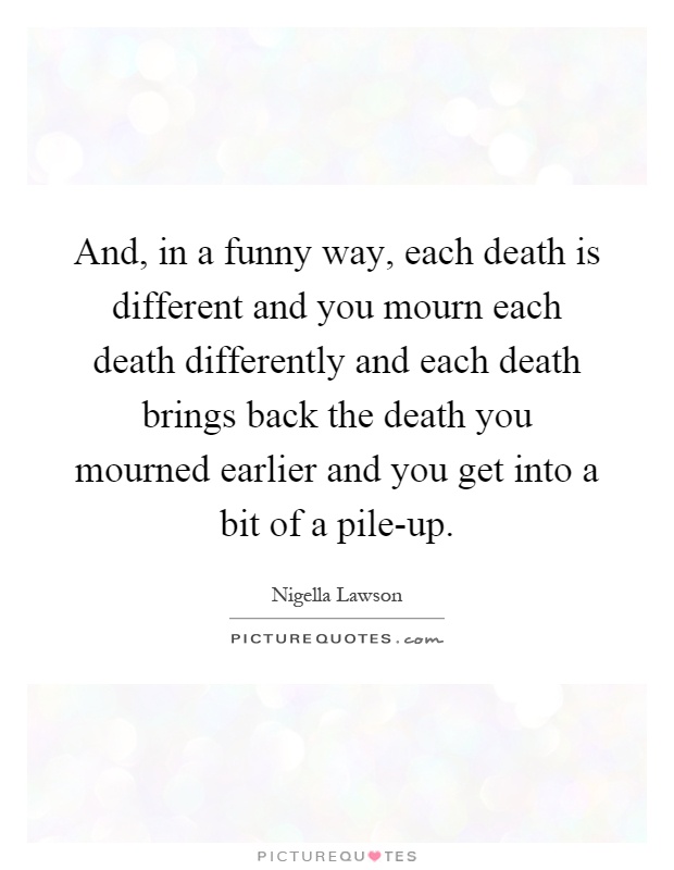 And, in a funny way, each death is different and you mourn each death differently and each death brings back the death you mourned earlier and you get into a bit of a pile-up Picture Quote #1