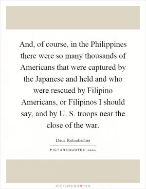 And, of course, in the Philippines there were so many thousands of Americans that were captured by the Japanese and held and who were rescued by Filipino Americans, or Filipinos I should say, and by U. S. troops near the close of the war Picture Quote #1
