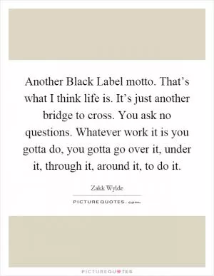 Another Black Label motto. That’s what I think life is. It’s just another bridge to cross. You ask no questions. Whatever work it is you gotta do, you gotta go over it, under it, through it, around it, to do it Picture Quote #1