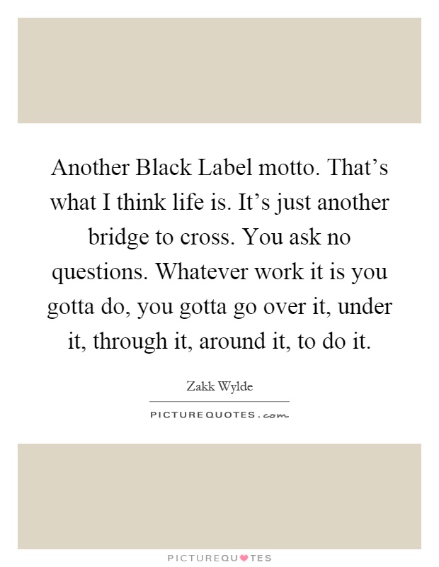 Another Black Label motto. That's what I think life is. It's just another bridge to cross. You ask no questions. Whatever work it is you gotta do, you gotta go over it, under it, through it, around it, to do it Picture Quote #1