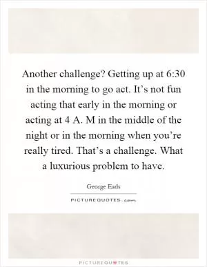 Another challenge? Getting up at 6:30 in the morning to go act. It’s not fun acting that early in the morning or acting at 4 A. M in the middle of the night or in the morning when you’re really tired. That’s a challenge. What a luxurious problem to have Picture Quote #1
