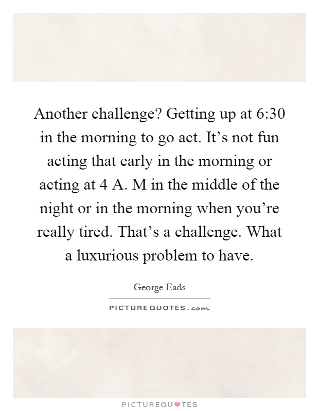Another challenge? Getting up at 6:30 in the morning to go act. It's not fun acting that early in the morning or acting at 4 A. M in the middle of the night or in the morning when you're really tired. That's a challenge. What a luxurious problem to have Picture Quote #1