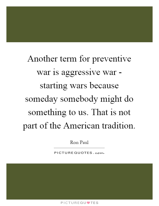Another term for preventive war is aggressive war - starting wars because someday somebody might do something to us. That is not part of the American tradition Picture Quote #1