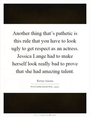Another thing that’s pathetic is this rule that you have to look ugly to get respect as an actress. Jessica Lange had to make herself look really bad to prove that she had amazing talent Picture Quote #1