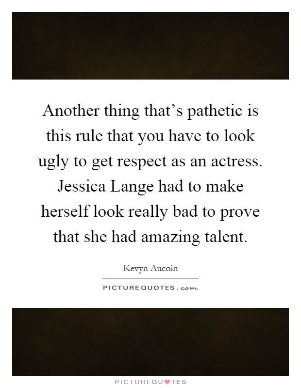 Another thing that’s pathetic is this rule that you have to look ugly to get respect as an actress. Jessica Lange had to make herself look really bad to prove that she had amazing talent Picture Quote #1