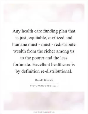 Any health care funding plan that is just, equitable, civilized and humane must - must - redistribute wealth from the richer among us to the poorer and the less fortunate. Excellent healthcare is by definition re-distributional Picture Quote #1
