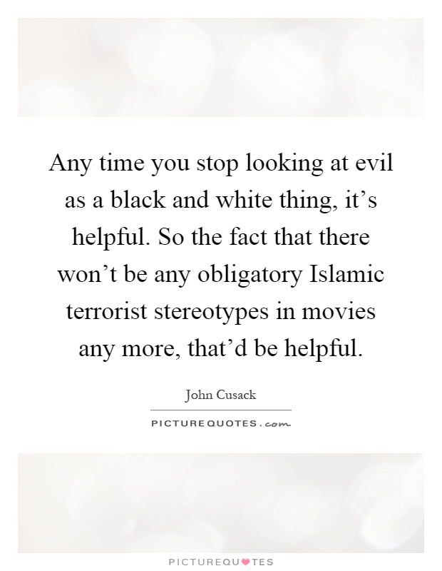 Any time you stop looking at evil as a black and white thing, it's helpful. So the fact that there won't be any obligatory Islamic terrorist stereotypes in movies any more, that'd be helpful Picture Quote #1