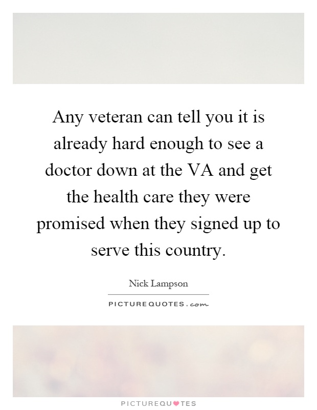 Any veteran can tell you it is already hard enough to see a doctor down at the VA and get the health care they were promised when they signed up to serve this country Picture Quote #1