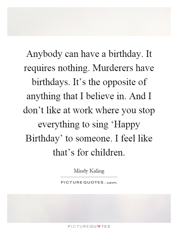 Anybody can have a birthday. It requires nothing. Murderers have birthdays. It's the opposite of anything that I believe in. And I don't like at work where you stop everything to sing ‘Happy Birthday' to someone. I feel like that's for children Picture Quote #1