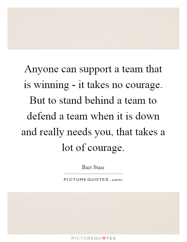 Anyone can support a team that is winning - it takes no courage. But to stand behind a team to defend a team when it is down and really needs you, that takes a lot of courage Picture Quote #1