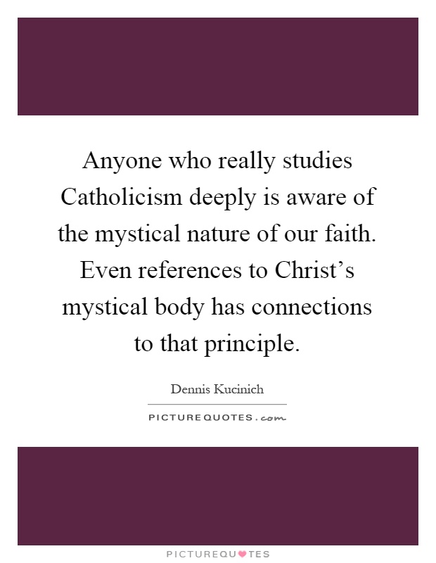 Anyone who really studies Catholicism deeply is aware of the mystical nature of our faith. Even references to Christ's mystical body has connections to that principle Picture Quote #1