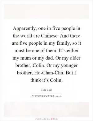 Apparently, one in five people in the world are Chinese. And there are five people in my family, so it must be one of them. It’s either my mum or my dad. Or my older brother, Colin. Or my younger brother, Ho-Chan-Chu. But I think it’s Colin Picture Quote #1