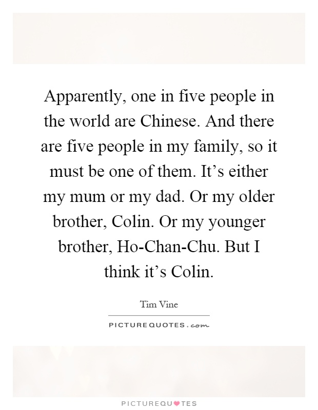 Apparently, one in five people in the world are Chinese. And there are five people in my family, so it must be one of them. It's either my mum or my dad. Or my older brother, Colin. Or my younger brother, Ho-Chan-Chu. But I think it's Colin Picture Quote #1