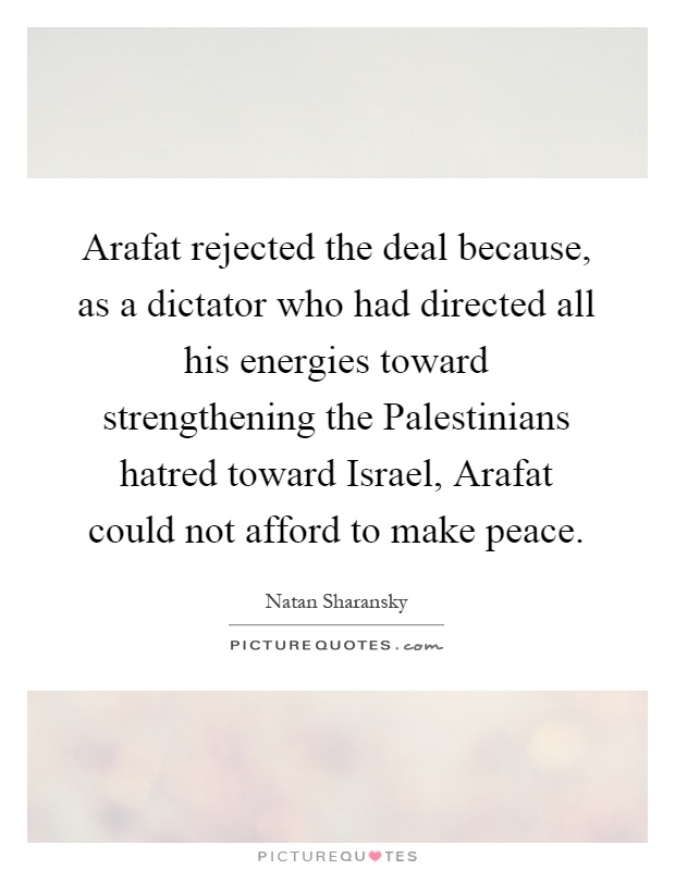 Arafat rejected the deal because, as a dictator who had directed all his energies toward strengthening the Palestinians hatred toward Israel, Arafat could not afford to make peace Picture Quote #1