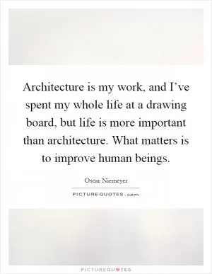 Architecture is my work, and I’ve spent my whole life at a drawing board, but life is more important than architecture. What matters is to improve human beings Picture Quote #1