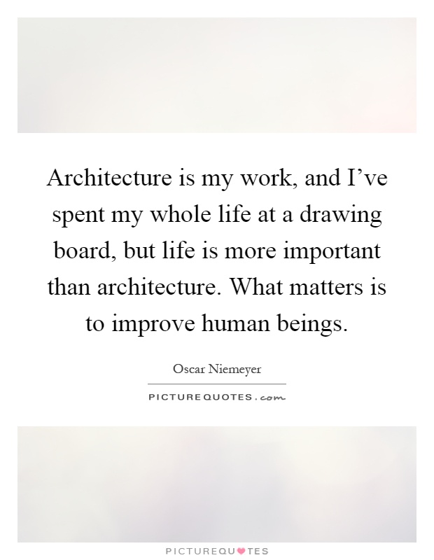 Architecture is my work, and I've spent my whole life at a drawing board, but life is more important than architecture. What matters is to improve human beings Picture Quote #1