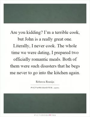 Are you kidding? I’m a terrible cook, but John is a really great one. Literally, I never cook. The whole time we were dating, I prepared two officially romantic meals. Both of them were such disasters that he begs me never to go into the kitchen again Picture Quote #1