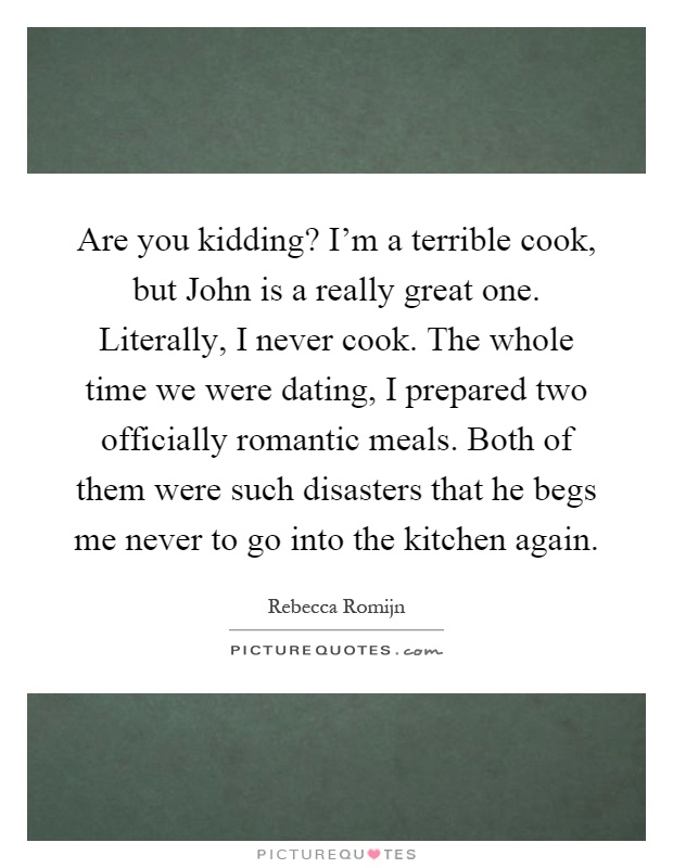 Are you kidding? I'm a terrible cook, but John is a really great one. Literally, I never cook. The whole time we were dating, I prepared two officially romantic meals. Both of them were such disasters that he begs me never to go into the kitchen again Picture Quote #1