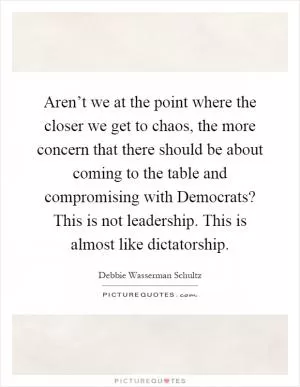 Aren’t we at the point where the closer we get to chaos, the more concern that there should be about coming to the table and compromising with Democrats? This is not leadership. This is almost like dictatorship Picture Quote #1