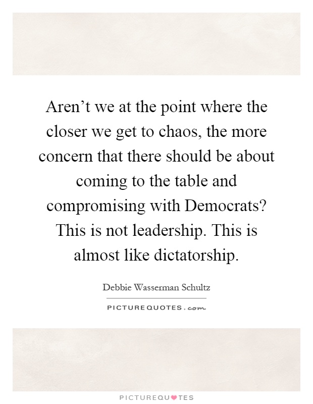 Aren't we at the point where the closer we get to chaos, the more concern that there should be about coming to the table and compromising with Democrats? This is not leadership. This is almost like dictatorship Picture Quote #1