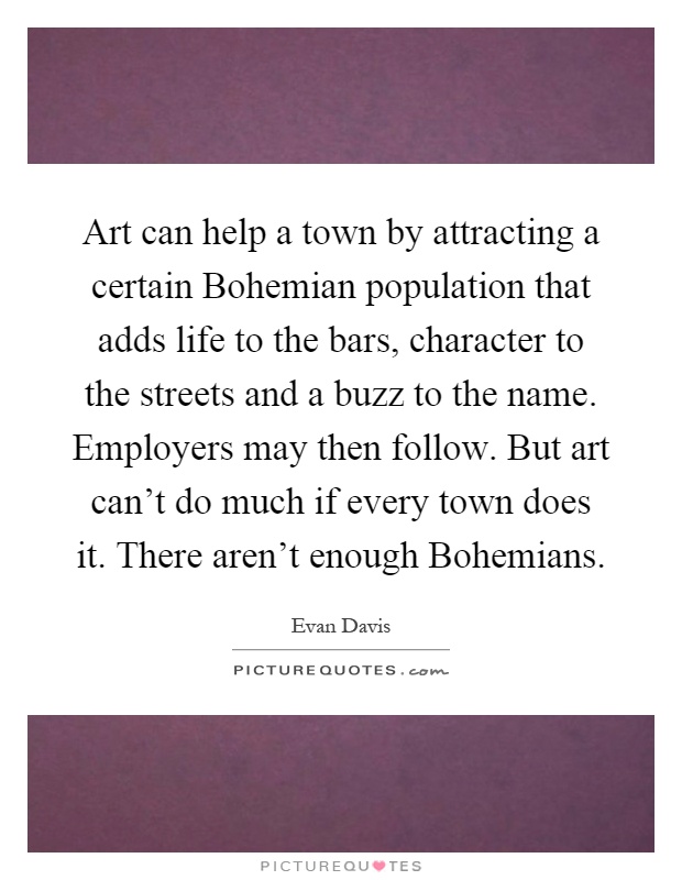 Art can help a town by attracting a certain Bohemian population that adds life to the bars, character to the streets and a buzz to the name. Employers may then follow. But art can't do much if every town does it. There aren't enough Bohemians Picture Quote #1