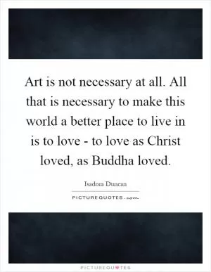 Art is not necessary at all. All that is necessary to make this world a better place to live in is to love - to love as Christ loved, as Buddha loved Picture Quote #1