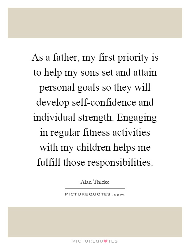 As a father, my first priority is to help my sons set and attain personal goals so they will develop self-confidence and individual strength. Engaging in regular fitness activities with my children helps me fulfill those responsibilities Picture Quote #1