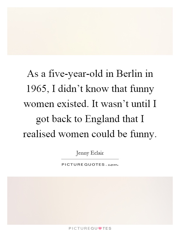 As a five-year-old in Berlin in 1965, I didn't know that funny women existed. It wasn't until I got back to England that I realised women could be funny Picture Quote #1
