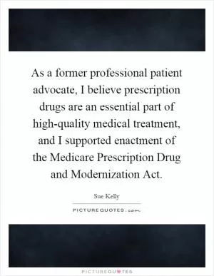 As a former professional patient advocate, I believe prescription drugs are an essential part of high-quality medical treatment, and I supported enactment of the Medicare Prescription Drug and Modernization Act Picture Quote #1