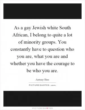 As a gay Jewish white South African, I belong to quite a lot of minority groups. You constantly have to question who you are, what you are and whether you have the courage to be who you are Picture Quote #1