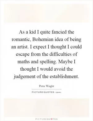 As a kid I quite fancied the romantic, Bohemian idea of being an artist. I expect I thought I could escape from the difficulties of maths and spelling. Maybe I thought I would avoid the judgement of the establishment Picture Quote #1