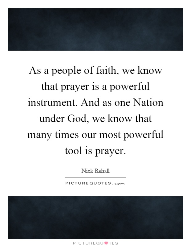 As a people of faith, we know that prayer is a powerful instrument. And as one Nation under God, we know that many times our most powerful tool is prayer Picture Quote #1