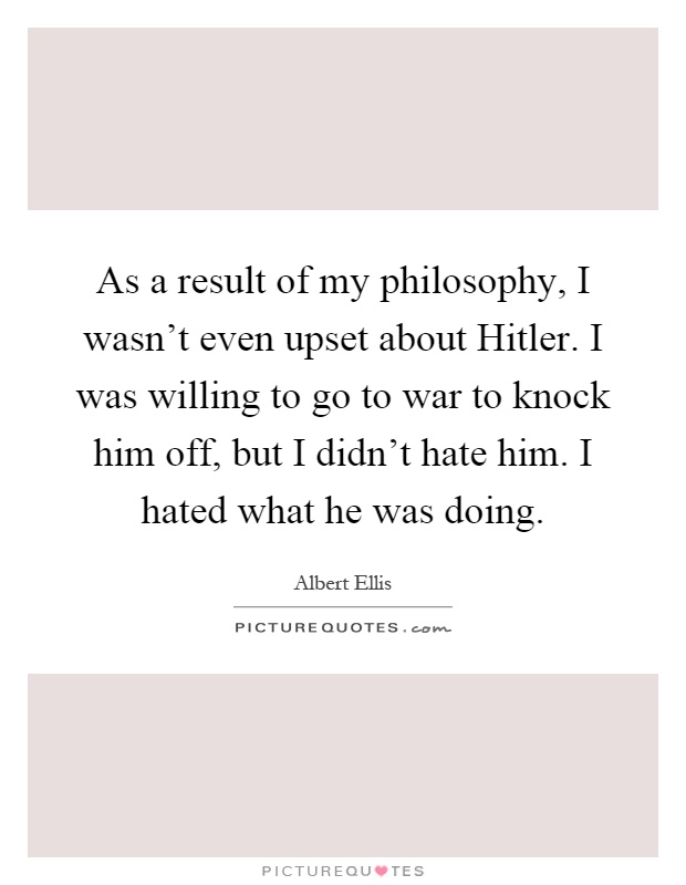 As a result of my philosophy, I wasn't even upset about Hitler. I was willing to go to war to knock him off, but I didn't hate him. I hated what he was doing Picture Quote #1