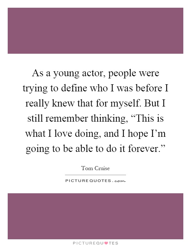 As a young actor, people were trying to define who I was before I really knew that for myself. But I still remember thinking, “This is what I love doing, and I hope I'm going to be able to do it forever.” Picture Quote #1