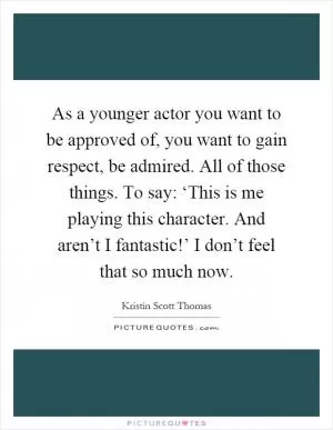 As a younger actor you want to be approved of, you want to gain respect, be admired. All of those things. To say: ‘This is me playing this character. And aren’t I fantastic!’ I don’t feel that so much now Picture Quote #1