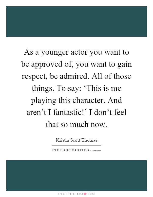 As a younger actor you want to be approved of, you want to gain respect, be admired. All of those things. To say: ‘This is me playing this character. And aren't I fantastic!' I don't feel that so much now Picture Quote #1