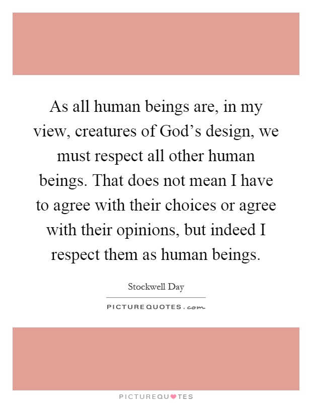 As all human beings are, in my view, creatures of God's design, we must respect all other human beings. That does not mean I have to agree with their choices or agree with their opinions, but indeed I respect them as human beings Picture Quote #1
