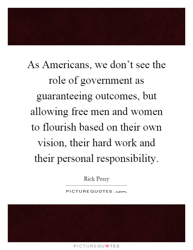 As Americans, we don't see the role of government as guaranteeing outcomes, but allowing free men and women to flourish based on their own vision, their hard work and their personal responsibility Picture Quote #1