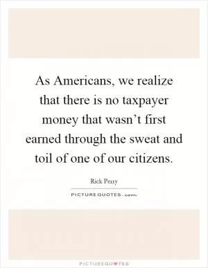 As Americans, we realize that there is no taxpayer money that wasn’t first earned through the sweat and toil of one of our citizens Picture Quote #1
