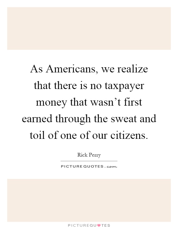 As Americans, we realize that there is no taxpayer money that wasn't first earned through the sweat and toil of one of our citizens Picture Quote #1