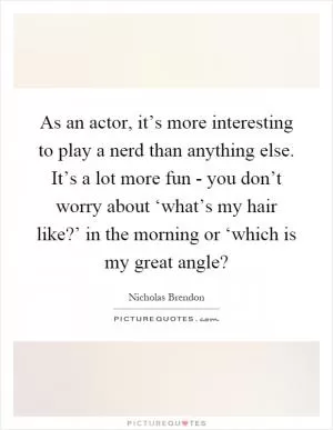 As an actor, it’s more interesting to play a nerd than anything else. It’s a lot more fun - you don’t worry about ‘what’s my hair like?’ in the morning or ‘which is my great angle? Picture Quote #1
