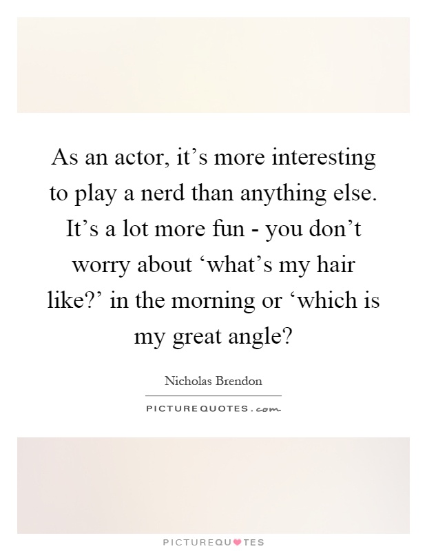As an actor, it's more interesting to play a nerd than anything else. It's a lot more fun - you don't worry about ‘what's my hair like?' in the morning or ‘which is my great angle? Picture Quote #1