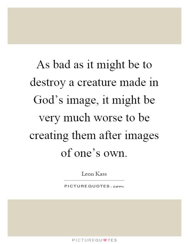 As bad as it might be to destroy a creature made in God's image, it might be very much worse to be creating them after images of one's own Picture Quote #1