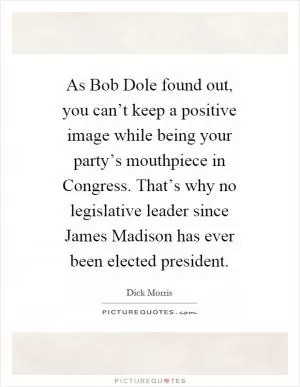 As Bob Dole found out, you can’t keep a positive image while being your party’s mouthpiece in Congress. That’s why no legislative leader since James Madison has ever been elected president Picture Quote #1